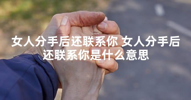 女人分手后还联系你 女人分手后还联系你是什么意思